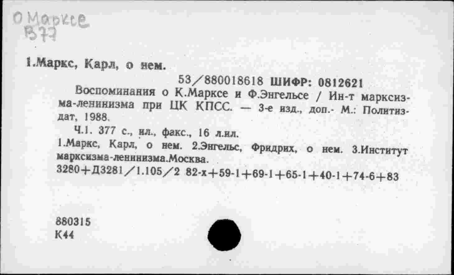 ﻿о^^е.
1.Маркс, Карл, о нем.
53/880018618 ШИФР: 0812621
Воспоминания о К.Марксе и Ф.Энгельсе / Ин-т марксизма-ленинизма при ЦК КПСС. - 3-е изд, доп,- М.: Политиздат, 1988.
4.1. 377 с, ил, факс, 16 л.ил.
1 Маркс, Карл, о нем. 2.Энгельс, Фридрих, о нем. З.Институт марксизма ленинизма.Москва.
32804-Д3281/1.105/2 82-х4-59-14-69-14-65-14-40-14-74-64-83
880315 К44